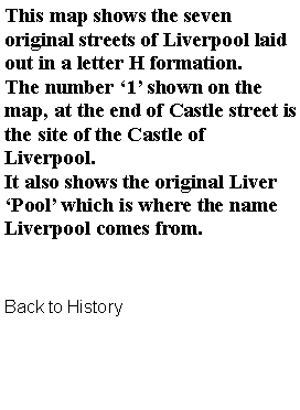 Text Box: This map shows the seven original streets of Liverpool laid out in a letter H formation.The number 1 shown on the map, at the end of Castle street is the site of the Castle of Liverpool.It also shows the original Liver Pool which is where the name Liverpool comes from.Back to History
